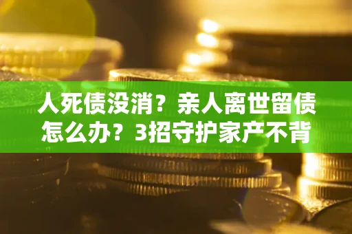 北京人死债没消？亲人离世留债怎么办？3招守护家产不背锅