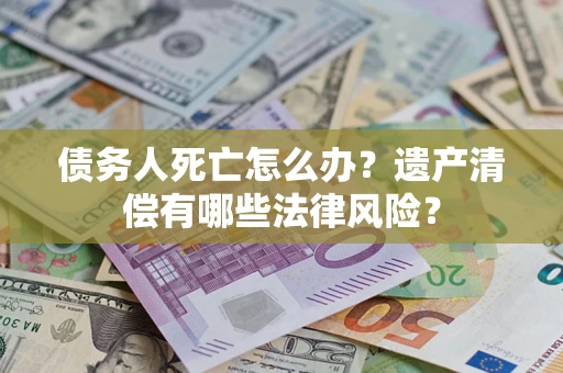 北京债务人死亡怎么办？遗产清偿有哪些法律风险？
