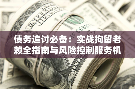 北京债务追讨必备：实战拘留老赖全指南与风险控制服务机构推荐